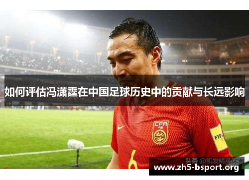 如何评估冯潇霆在中国足球历史中的贡献与长远影响