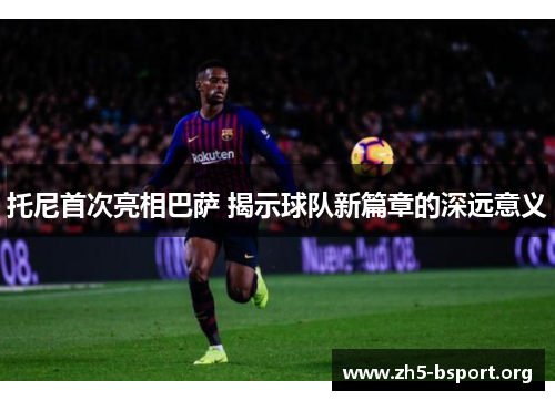 托尼首次亮相巴萨 揭示球队新篇章的深远意义
