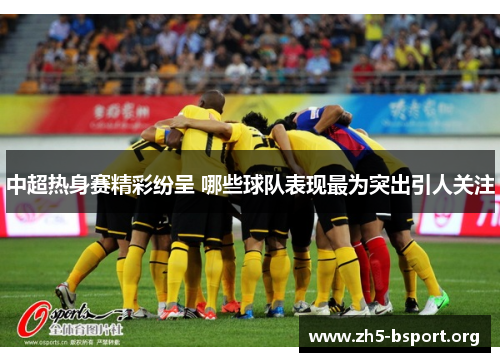 中超热身赛精彩纷呈 哪些球队表现最为突出引人关注