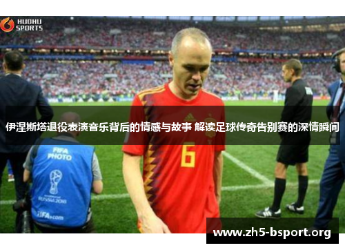 伊涅斯塔退役表演音乐背后的情感与故事 解读足球传奇告别赛的深情瞬间
