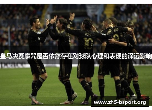 皇马决赛魔咒是否依然存在对球队心理和表现的深远影响