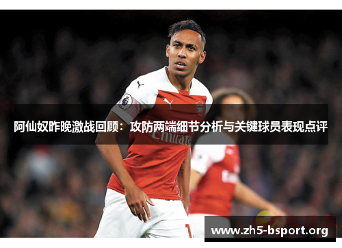 阿仙奴昨晚激战回顾：攻防两端细节分析与关键球员表现点评