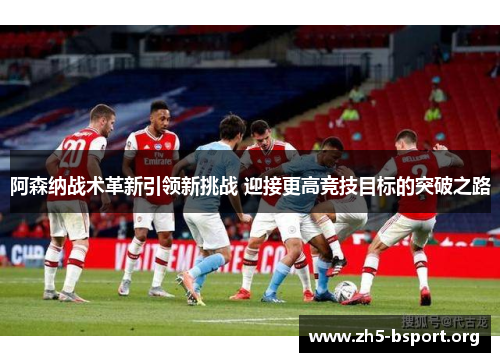 阿森纳战术革新引领新挑战 迎接更高竞技目标的突破之路
