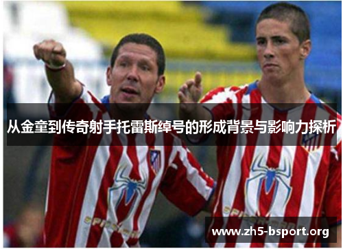 从金童到传奇射手托雷斯绰号的形成背景与影响力探析 从金童到传奇射手托雷斯绰号的形成背景与影响力探析