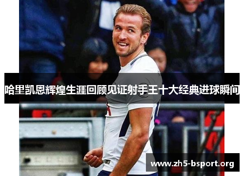 哈里凯恩辉煌生涯回顾见证射手王十大经典进球瞬间 哈里凯恩辉煌生涯回顾见证射手王十大经典进球瞬间