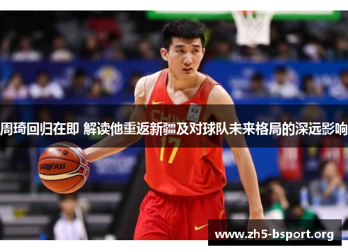 周琦回归在即 解读他重返新疆及对球队未来格局的深远影响