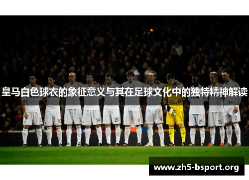 皇马白色球衣的象征意义与其在足球文化中的独特精神解读